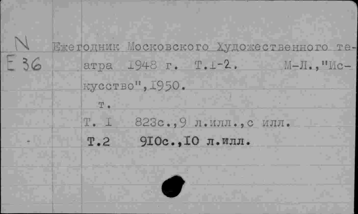 ﻿ГЧ Ежегодник Московского }*удо;-1сественного те 5(о атра 1948 г. Т.1-2,	М4-Л., "Ис-
кусство”, 1950.
T. 1	823с.,9 л.илл.,с илл.
Т.2	910с.,10 л.илл.